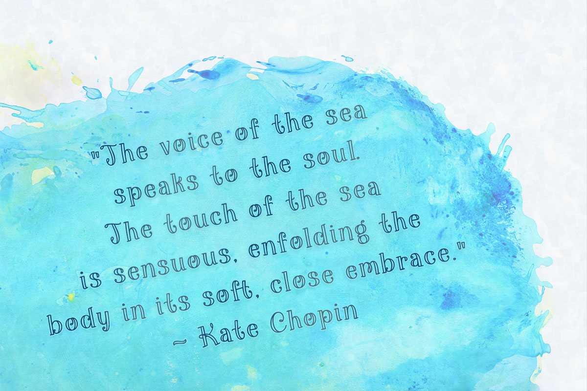 "The voice of the sea speaks to the soul. The touch of the sea is sensuous, enfolding the body in its soft, close embrace." ~ Kate Chopin